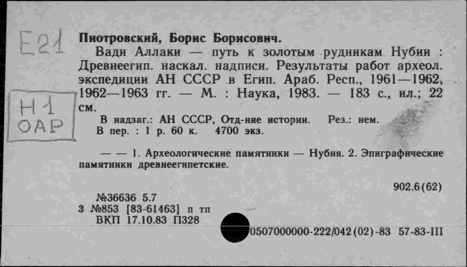 ﻿Н4
ОАР
Пиотровский, Борис Борисович.
Вади Аллаки — путь к золотым рудникам Нубии : Древнеегип. наскал. надписи. Результаты работ археол. экспедиции АН СССР в Егип. Араб. Респ., 1961 —1962, 1962—1963 гг. — М. : Наука, 1983. — 183 с., ил.; 22 см.	.
В надзаг.: АН СССР, Отд-ние истории. Рез.: нем.
В пер. : 1 р. 60 к. 4700 экз.
---------1. Археологические памятники — Нубия. 2. Эпиграфические памятники древнеегипетские.
№36636 5.7
3 №853 [83-61463] п тп ВКП 17.10.83 П328
902.6(62)
0507000000-222/042 (02)-83 57-83-111